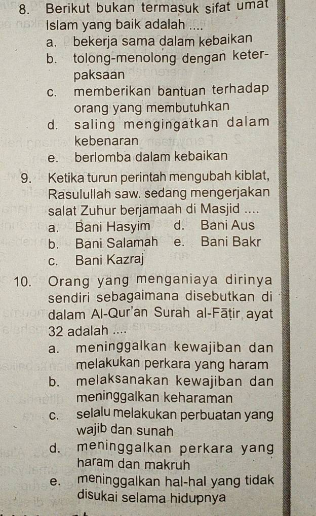 Berikut bukan termasuk sifat umat
Islam yang baik adalah ....
a. bekerja sama dalam kebaikan
b. tolong-menolong dengan keter-
paksaan
c. memberikan bantuan terhadap
orang yang membutuhkan
d. saling mengingatkan dalam
kebenaran
e. berlomba dalam kebaikan
9. Ketika turun perintah mengubah kiblat,
Rasulullah saw. sedang mengerjakan
salat Zuhur berjamaah di Masjid ....
a. Bani Hasyim d. Bani Aus
b. Bani Salamah e. Bani Bakr
c. Bani Kazraj
10. Orang yang menganiaya dirinya
sendiri sebagaimana disebutkan di
dalam Al-Qur'an Surah al-Fāṭir ayat
32 adalah ....
a. meninggalkan kewajiban dan
melakukan perkara yang haram
b. melaksanakan kewajiban dan
meninggalkan keharaman
c. selalu melakukan perbuatan yang
wajib dan sunah
d. meninggalkan perkara yang
haram dan makruh
e. meninggalkan hal-hal yang tidak
disukai selama hidupnya