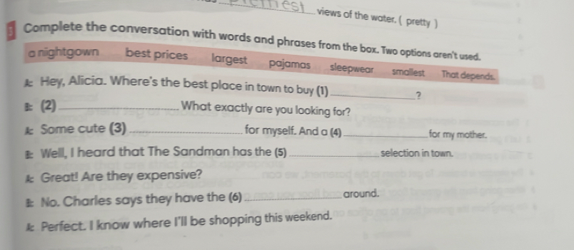 views of the water. ( pretty )
Complete the conversation with words and phrases from the box. Two options aren't used.
a nightgown best prices largest pajamas sleepwear smallest That depends.
Hey, Alicia. Where's the best place in town to buy (1)_
?
B (2)_
What exactly are you looking for?
A Some cute (3)_ for myself. And a (4)_ for my mother.
€ Welll, I heard that The Sandman has the (5) _selection in town.
I Great! Are they expensive?
#: No. Charles says they have the (6) _around.
k Perfect. I know where I'll be shopping this weekend.