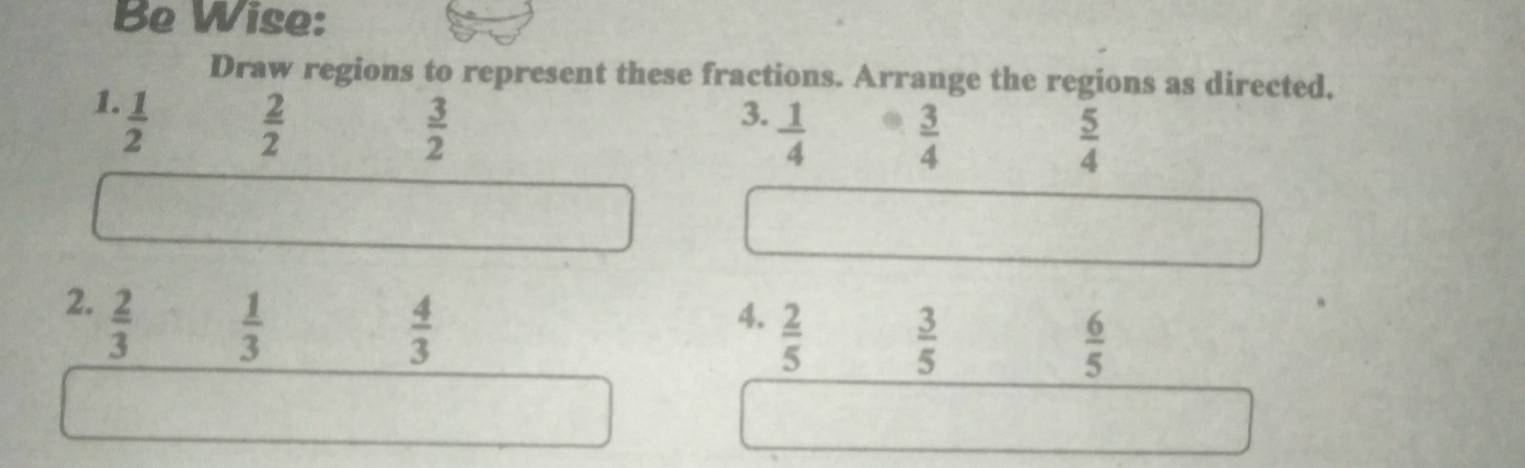 Be Wise: 
Draw regions to represent these fractions. Arrange the regions as directed. 
1.  1/2 
 2/2 
 3/2 
3.  1/4 
 3/4 
 5/4 
2.  2/3 
 1/3 
 4/3 
4.  2/5 
 3/5 
 6/5 