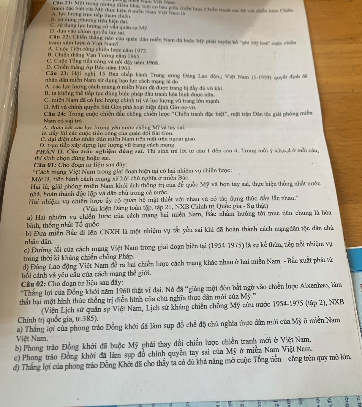 Mền Năm Việi Nam.
Câu 21: Một trong những điểm khác biệt cơ bản giữa chiến lược Chiến tranh cục bộ với chiến lược Chiến
tranh đặc biệt của Mỹ thực hiện ở miền Nam Việt Nam là
A. lực lượng trực tiếp tham chiến.
B. sử dụng phương tiện hiện đại.
C. sử dụng lực lượng cố vấn quân sự Mỹ.
D. dựa vào chính quyền tay sai.
Câu 22: Chiến thăng nào của quân dân miền Nam đã buộc Mỹ phải tuyên bố ''phi Mỹ hoá'' cuộc chiến
tranh xâm lược ở Việt Nam?
A. Cuộc Tiến công chiến lược năm 1972.
B. Chiến thắng Vạn Tường năm 1965.
C. Cuộc Tổng tiến công và nổi dậy năm 1968.
D. Chiến thắng Ấp Bắc năm 1963.
Câu 23: Hội nghị 15 Ban chấp hành Trung ương Đảng Lao động Việt Nam (1-1959) quyết định đề
nhân dân miền Nam sử dụng bạo lực cách mạng là do
A. các lực lượng cách mạng ở miền Nam đã được trang bị đầy đủ vũ khí.
B. ta không thể tiếp tục dùng biện pháp đấu tranh hòa bình được nữa.
C. miền Nam đã có lực lượng chính trị và lực lượng vũ trang lớn mạnh.
D. Mĩ và chính quyền Sài Gòn phá hoại hiệp định Giơ-ne-vơ.
Câu 24: Trong cuộc chiến đấu chống chiến lược “Chiến tranh đặc biệt”, mặt trận Dân tộc giải phóng miền
Nam có vai trò
A. đoàn kết các lực lượng yêu nước chống Mĩ và tay sai.
B. đầy lùi các cuộc tiến công của quân đội Sài Gòn.
C. đại diện cho nhân dân miền Nam trên mặt trận ngoại giao.
D. trực tiếp xây dựng lực lượng vũ trang cách mạng.
PHÀN II. Câu trắc nghiệm đúng sai. Thí sinh trả lời từ câu 1 đến câu 4. Trong mỗi ý a,b,c,d ở mỗi câu,
thí sinh chọn đúng hoặc sai.
Câu 01: Cho đoạn tư liệu sau đây:
“Cách mạng Việt Nam trong giai đoạn hiện tại có hai nhiệm vụ chiến lược:
Một là, tiến hành cách mạng xã hội chủ nghĩa ở miền Bắc.
Hai là, giải phóng miền Nam khỏi ách thống trị của đế quốc Mỹ và bọn tay sai, thực hiện thống nhất nước
nhà, hoàn thành độc lập và dân chủ trong cả nước.
Hai nhiệm vụ chiến lược ấy có quan hệ mật thiết với nhau và có tác dụng thúc đầy lẫn nhau."
(Văn kiện Đảng toàn tập, tập 21, NXB Chính trị Quốc gia - Sự thật)
a) Hai nhiệm vụ chiến lược của cách mạng hai miền Nam, Bắc nhằm hướng tới mục tiêu chung là hòa
bình, thống nhất Tổ quốc.
b) Đưa miền Bắc đi lên CNXH là một nhiệm vụ tất yếu sai khi đã hoàn thành cách mạngdân tộc dân chủ
nhân dân.
c) Đường lối của cách mạng Việt Nam trong giai đoạn hiện tại (1954-1975) là sự kế thừa, tiếp nối nhiệm vụ
trong thời kì kháng chiến chống Pháp.
d) Đảng Lao động Việt Nam đề ra hai chiến lược cách mạng khác nhau ở hai miền Nam - Bắc xuất phát từ
bối cảnh và yêu cầu của cách mạng thế giới.
Câu 02: Cho đoạn tư liệu sau đây:
“Thắng lợi của Đồng khởi năm 1960 thật vĩ đại. Nó đã “giáng một đòn bất ngờ vào chiến lược Aixenhao, làm
thất bại một hình thức thống trị điển hình của chủ nghĩa thực dân mới của Mỹ.”
(Viện Lịch sử quân sự Việt Nam, Lịch sử kháng chiến chống Mỹ cứu nước 1954-1975 (tập 2), NXB
Chính trị quốc gia, tr.385).
a) Thắng lợi của phong trào Đồng khởi đã làm sụp đồ chế độ chủ nghĩa thực dân mới của Mỹ ở miền Nam
Việt Nam.
b) Phong trào Đồng khởi đã buộc Mỹ phải thay đồi chiến lược chiến tranh mới ở Việt Nam.
c) Phong trào Đồng khởi đã làm sụp đồ chính quyền tay sai của Mỹ ở miền Nam Việt Nam.
d) Thắng lợi của phong trào Đồng Khởi đã cho thấy ta có đủ khả năng mở cuộc Tổng tiến công trên quy mô lớn.
。 Q
9