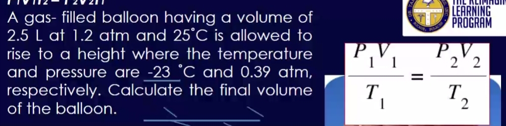 LEARNING 
A gas- filled balloon having a volume of PROGRAM
2.5 L at 1.2 atm and 25°C is allowed to 
rise to a height where the temperature
P
and pressure are -23°C I and 0.39 atm, 
respectively. Calculate the final volume frac ^+1^+1T_1=frac ^+2^+2T_2
of the balloon.