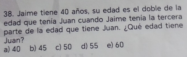 Jaime tiene 40 años, su edad es el doble de la
edad que tenía Juan cuando Jaime tenía la tercera
parte de la edad que tiene Juan. ¿Qué edad tiene
Juan?
a) 40 b) 45 c) 50 d) 55 e) 60