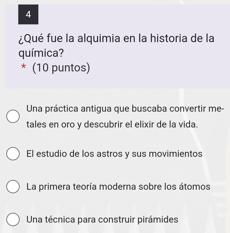 4
¿Qué fue la alquimia en la historia de la
química?
* (10 puntos)
Una práctica antigua que buscaba convertir me-
tales en oro y descubrir el elixir de la vida.
El estudio de los astros y sus movimientos
La primera teoría moderna sobre los átomos
Una técnica para construir pirámides