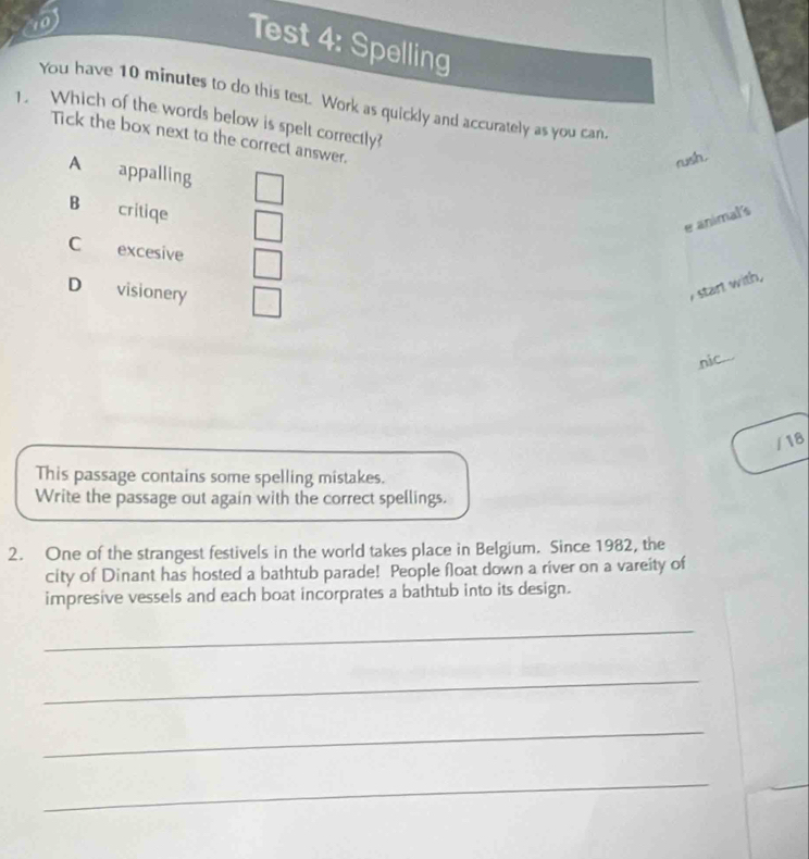 )
Test 4: Spelling
You have 10 minutes to do this test. Work as quickly and accurately as you can.
1. Which of the words below is spelt correctly?
Tick the box next to the correct answer.
rush.
A appalling
B critiqe
e animal's
C excesive
D visionery
I start with,
nic...
/18
This passage contains some spelling mistakes.
Write the passage out again with the correct spellings.
2. One of the strangest festivels in the world takes place in Belgium. Since 1982, the
city of Dinant has hosted a bathtub parade! People float down a river on a vareity of
impresive vessels and each boat incorprates a bathtub into its design.
_
_
_
_