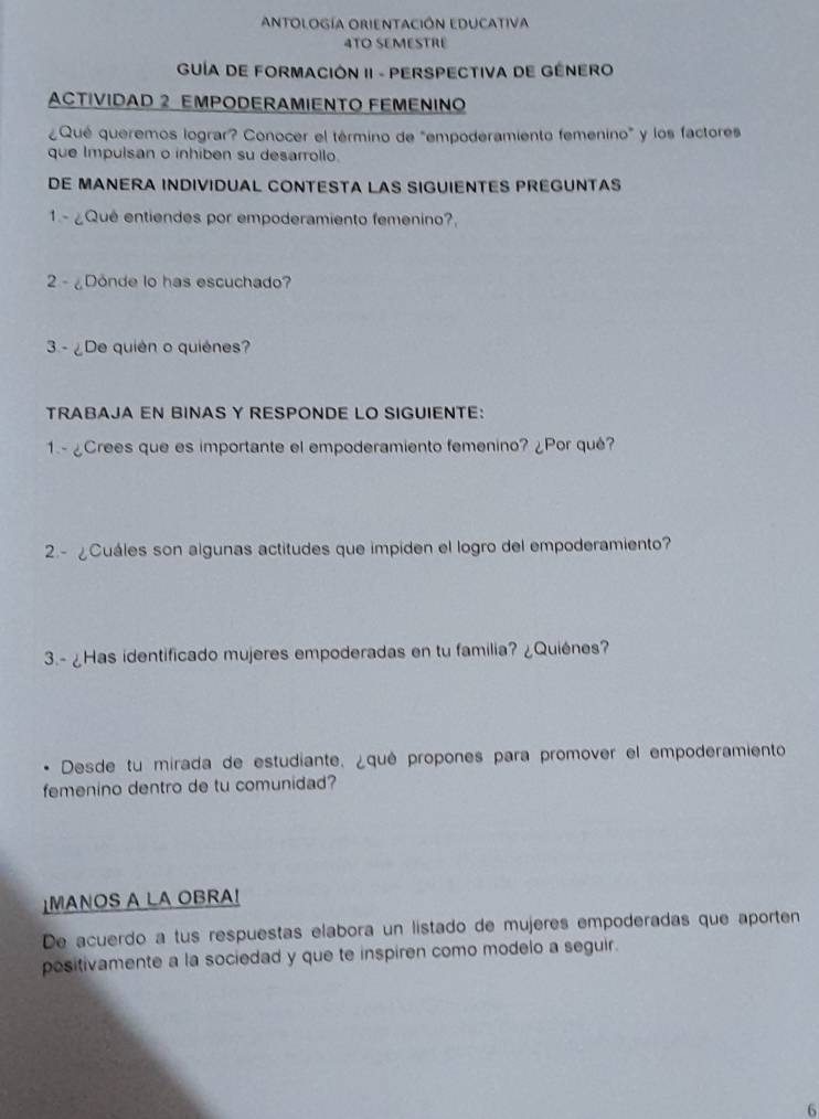 ANtoLoGíA ORIENTACiÓN EDUCAtiva 
4TO SEMESTRE 
GUÍA DE FORMACIÓN II - PERSPECTIVA DE GÉNERO 
ACTIVIDAD 2 EMPODERAMIENTO FEMENINO 
¿Qué queremos lograr? Conocer el término de "empoderamiento femenino" y los factores 
que Impulsan o inhiben su desarrollo. 
DE MANERA INDIVIDUAL CONTESTA LAS SIGUIENTES PREGUNTAS 
1 - ¿Quê entiendes por empoderamiento femenino?, 
2 - ¿Donde lo has escuchado? 
3 - ¿De quién o quiénes? 
TRABAJA EN BINAS Y RESPONDE LO SIGUIENTE: 
1.- ¿Crees que es importante el empoderamiento femenino? ¿Por qué? 
2.- ¿Cuáles son algunas actitudes que impiden el logro del empoderamiento? 
3.- ¿Has identificado mujeres empoderadas en tu familia? ¿Quiénes? 
. Desde tu mirada de estudiante. ¿qué propones para promover el empoderamiento 
femenino dentro de tu comunidad? 
↓MANOS A LA OBRA! 
De acuerdo a tus respuestas elabora un listado de mujeres empoderadas que aporten 
positivamente a la sociedad y que te inspiren como modelo a seguir. 
6