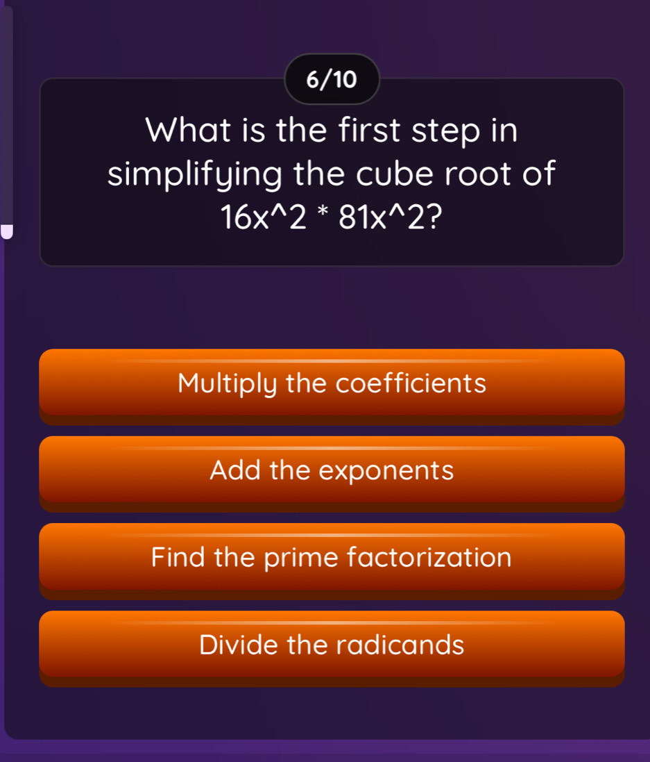 6/10
What is the first step in
simplifying the cube root of
16x^(wedge)2 * 81x^(wedge)2 ?
Multiply the coefficients
Add the exponents
Find the prime factorization
Divide the radicands