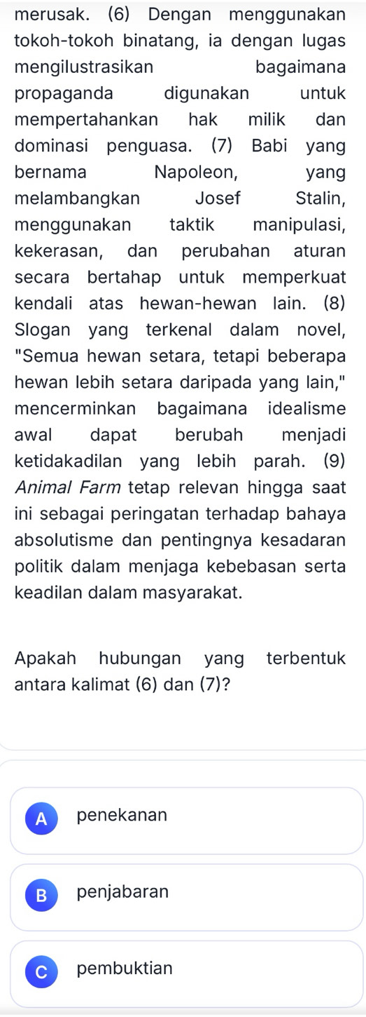 merusak. (6) Dengan menggunakan
tokoh-tokoh binatang, ia dengan lugas
mengilustrasikan bagaimana
propaganda digunakan untuk
mempertahankan hak milik dan
dominasi penguasa. (7) Babi yang
bernama Napoleon, yang
melambangkan Josef Stalin,
menggunakan taktik manipulasi,
kekerasan, dan perubahan aturan
secara bertahap untuk memperkuat
kendali atas hewan-hewan lain. (8)
Slogan yang terkenal dalam novel,
"Semua hewan setara, tetapi beberapa
hewan lebih setara daripada yang lain,"
mencerminkan bagaimana idealisme
awal dapat berubah menjadi
ketidakadilan yang lebih parah. (9)
Animal Farm tetap relevan hingga saat
ini sebagai peringatan terhadap bahaya
absolutisme dan pentingnya kesadaran
politik dalam menjaga kebebasan serta
keadilan dalam masyarakat.
Apakah hubungan yang terbentuk
antara kalimat (6) dan (7)?
A penekanan
B penjabaran
pembuktian