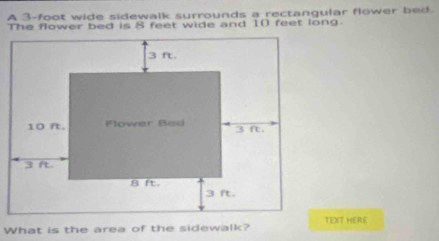 A 3-foot wide sidewalk surrounds a rectangular flower bed. 
The flower bed is 8 feet wide and 10 feet long. 
TEXT HERE 
What is the area of the sidewalk?