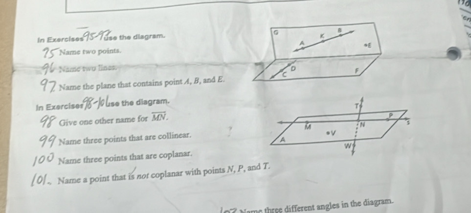 Gr 
In Exercises T use the diagram. G K B
A
* E
Name two points. 
Name two lines. D
C
F
Name the plane that contains point A, B, and E. 
In Exercises0 use the diagram. 
Give one other name for overline MN. 
Name three points that are collinear. 
Name three points that are coplanar. 
Name a point that is not coplanar with points N, P, and T. 
Nome three different angles in the diagram.