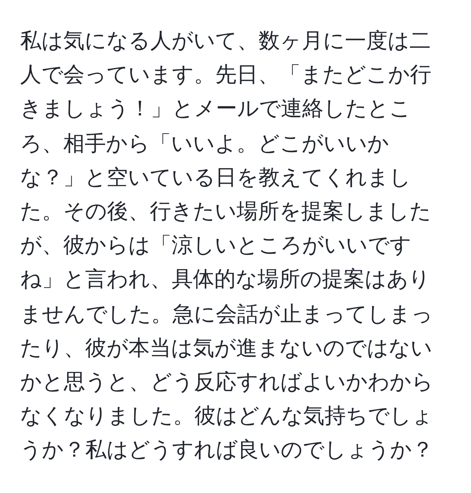 私は気になる人がいて、数ヶ月に一度は二人で会っています。先日、「またどこか行きましょう！」とメールで連絡したところ、相手から「いいよ。どこがいいかな？」と空いている日を教えてくれました。その後、行きたい場所を提案しましたが、彼からは「涼しいところがいいですね」と言われ、具体的な場所の提案はありませんでした。急に会話が止まってしまったり、彼が本当は気が進まないのではないかと思うと、どう反応すればよいかわからなくなりました。彼はどんな気持ちでしょうか？私はどうすれば良いのでしょうか？