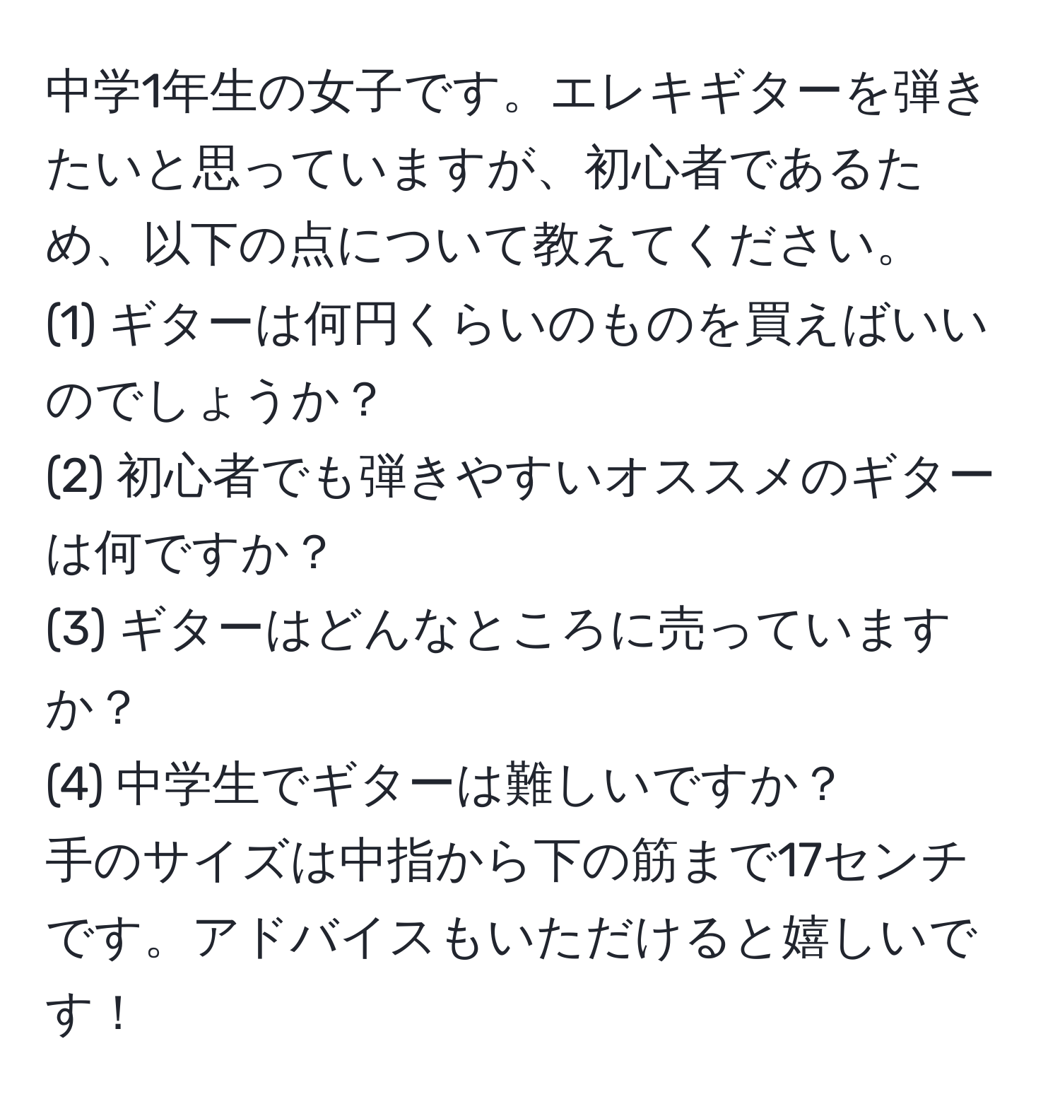 中学1年生の女子です。エレキギターを弾きたいと思っていますが、初心者であるため、以下の点について教えてください。  
(1) ギターは何円くらいのものを買えばいいのでしょうか？  
(2) 初心者でも弾きやすいオススメのギターは何ですか？  
(3) ギターはどんなところに売っていますか？  
(4) 中学生でギターは難しいですか？  
手のサイズは中指から下の筋まで17センチです。アドバイスもいただけると嬉しいです！