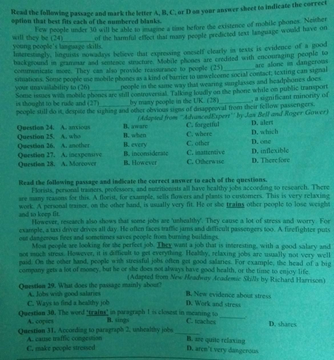 Read the following passage and mark the letter A, B, C, or D on your answer sheet to indicate the correct
option that best fits each of the numbered blanks.
Few people under 30 will be able to imagine a time before the existence of mobile phones. Neither
will they be (24)_
of the harmful effect that many people predicted text language would have on
young people's language skills.
Interestingly, linguists nowadays believe that expressing oneself clearly in texts is evidence of a good
background in grammar and sentence structure. Mobile phones are credited with encouraging people to
are alone in dangerous
communicate more. They can also provide reassurance to people (25)_
situations. Some people use mobile phones as a kind of barrier to unwelcome social contact; texting can signal
your unavailability to (26)_
people in the same way that wearing sunglasses and headphones does.
Some issues with mobile phones are still controversial. Talking loudly on the phone while on public transport
is thought to be rude and (27)_ by many people in the UK. (28)_
, a significant minority of
people still do it, despite the sighing and other obvious signs of disapproval from their fellow passengers.
(Adapted from ''AdvancedExpert’' by Jan Bell and Roger Gower)
Question 24. A. anxious B. aware C. forgetful D. alert
Question 25. A. who B. when C. where D. which
Question 26. A. another B. every C. other
D. one
Question 27. A. inexpensive B. inconsiderate C. inattentive D. inflexible
Question 28. A. Moreover B. However C. Otherwise D. Therefore
Read the following passage and indicate the correct answer to each of the questions.
Florists, personal trainers, professors, and nutritionists all have healthy jobs according to research. There
are many reasons for this. A florist, for example, sells flowers and plants to customers. This is very relaxing
work. A personal trainer, on the other hand, is usually very fit. He or she trains other people to lose weight
and to keep fit.
However, research also shows that some jobs are 'unhealthy'. They cause a lot of stress and worry. For
example, a taxi driver drives all day. He often faces traffic jams and difficult passengers too. A firefighter puts
out dangerous fires and sometimes saves people from burning buildings.
Most people are looking for the perfect job. They want a job that is interesting, with a good salary and
not much stress. However, it is difficult to get everything. Healthy, relaxing jobs are usually not very well
paid. On the other hand, people with stressful jobs often get good salaries. For example, the head of a big
company gets a lot of money, but he or she does not always have good health, or the time to enjoy life.
(Adapted from New Headway Academic Skills by Richard Harrison)
Question 29. What does the passage mainly about?
A. Jobs with good salaries B. New evidence about stress
C. Ways to find a healthy job D. Work and stress
Question 30. The word “trains” in paragraph 1 is closest in meaning to _.
A. copies B. sings C. teaches D. shares
Question 31. According to paragraph 2, unhealthy jobs_ `
A. cause traffic congestion B. are quite relaxing
C. make people stressed D. aren’t very dangerous