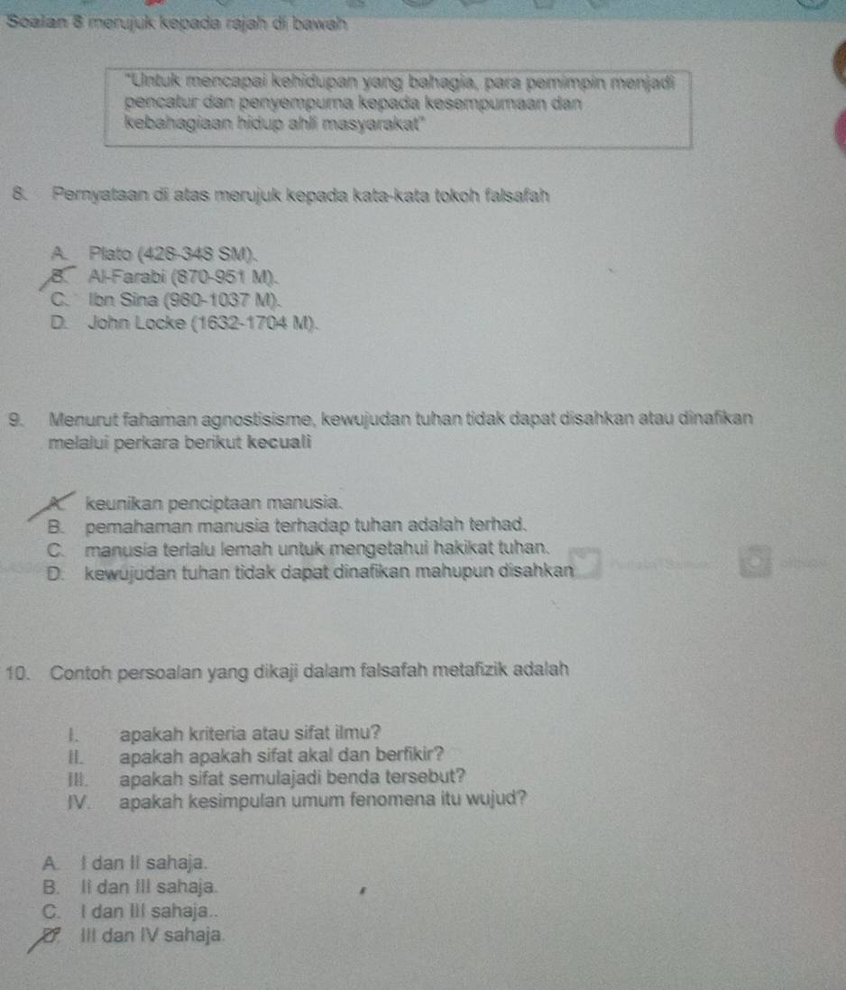 Soalan 8 merujuk kepada rajah di bawah
"Untuk mencapai kehidupan yang bahagia, para pemimpin menjadi
pençatur dan penyempuma kepada kesempumaan dan
kebahagiaan hidup ahli masyarakat"
8. Pernyataan di atas merujuk kepada kata-kata tokoh falsafah
A. Plato (428-348 SM).
B. Al-Farabi (870-951 M).
C. Ibn Sina (980-1037 M).
D. John Locke (1632-1704 M).
9. Menurut fahaman agnostisisme, kewujudan tuhan tidak dapat disahkan atau dinafikan
melalui perkara berikut kecuali
A keunikan penciptaan manusia.
B. pemahaman manusia terhadap tuhan adalah terhad.
C. manusia terlalu lemah untuk mengetahui hakikat tuhan.
D. kewujudan tuhan tidak dapat dinafikan mahupun disahkan
10. Contoh persoalan yang dikaji dalam falsafah metafizik adalah
I. apakah kriteria atau sifat ilmu?
II. apakah apakah sifat akal dan berfikir?
III. apakah sifat semulajadi benda tersebut?
IV. apakah kesimpulan umum fenomena itu wujud?
A. I dan II sahaja.
B. II dan III sahaja.
C. I dan III sahaja..
D III dan IV sahaja.