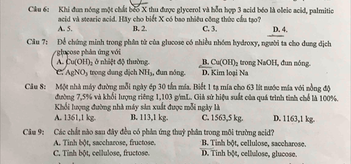 Khi đun nóng một chất béo X thu được glycerol và hỗn hợp 3 acid béo là oleic acid, palmitic
acid và stearic acid. Hãy cho biết X có bao nhiêu công thức cấu tạo?
A. 5. B. 2. C. 3. D. 4.
Câu 7: Để chứng minh trong phân tử của glucose có nhiều nhóm hydroxy, người ta cho dung dịch
glucose phản ứng với
A. Cu(OH)_2 ở nhiệt độ thường. B. Cu(OH)_2 trong NaOH, đun nóng.
e. AgNO_3 trong dung dịch NH_3 , đun nóng. D. Kim loại Na
Câu 8: Một nhà máy đường mỗi ngày ép 30 tấn mía. Biết 1 tạ mía cho 63 lít nước mía với nồng độ
đường 7,5% và khối lượng riêng 1,103 g/mL. Giả sử hiệu suất của quá trình tinh chế là 100%.
Khối lượng đường nhà máy sản xuất được mỗi ngày là
A. 1361,1 kg. B. 113,1 kg. C. 1563,5 kg. D. 1163,1 kg.
Câu 9: Các chất nào sau đây đều có phản ứng thuỷ phân trong môi trường acid?
A. Tinh bột, saccharose, fructose. *B. Tinh bột, cellulose, saccharose.
C. Tinh bột, cellulose, fructose. D. Tinh bột, cellulose, glucose.