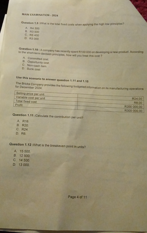 MAIN EXAMINATION - 2024
Question 1.9 :What is the total fixed costs when applying the high low principles?
A. R4 300
B. R3 500
C. R5 400
D. R3 000
Question 1.10 ; A company has recently spent R100 000 on developing a new product. According
to the short-term decision principles, how will you treat this cost ?
A. Committed cost.
B. Opportunity cost.
C. Non-cash item.
D Sunk cost
Use this scenario to answer question 1.11 and 1.15
The Bricks Company provides the following budgeted information on its manufacturing operations
for December 2024:
uestion 1.11 :Calculate the contribution per unit?
A. R16.
B. R20.
C. R24.
D. R6.
Question 1.12 :What is the breakeven point in units?
A. 15 500.
B. 12 500.
C. 14 500.
D. 13 000.
Page 4 of 11