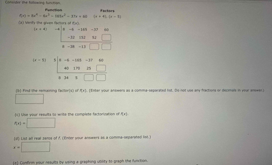 Consider the following function. 
Function Factors
f(x)=8x^4-6x^3-165x^2-37x+60 (x+4),(x-5)
(a) Verify the given factors of f(x).
beginarrayr (x+4) -4encloselongdiv 8-6-165-3760 -3215252□  hline 8-38-13□ □ endarray
beginarrayr (x-5)5|8-6-165-3760 4017025□  hline 8345□ □ endarray
(b) Find the remaining factor(s) of f(x). (Enter your answers as a comma-separated list. Do not use any fractions or decimals in your answer.) 
□ 
(c) Use your results to write the complete factorization of f(x).
f(x)= =□
(d) List all real zeros of f. (Enter your answers as a comma-separated list.)
x=□
(e) Confirm your results by using a graphing utility to graph the function.