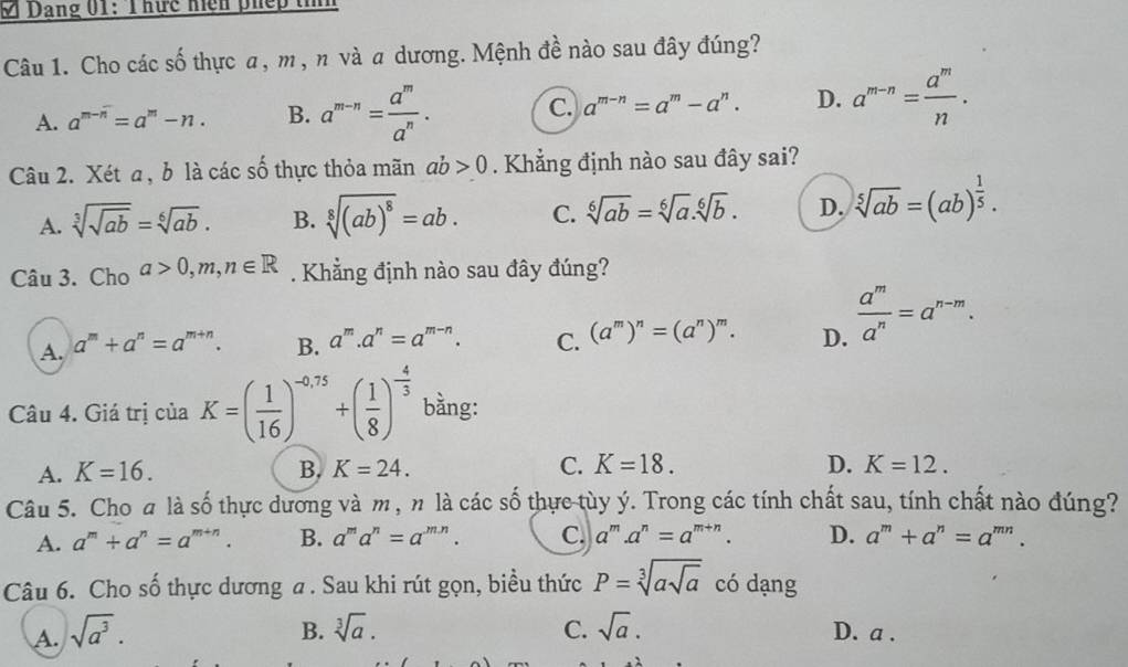 Dang 01: T hức hện phếp tín
Câu 1. Cho các shat o thực a, m , n và a dương. Mệnh đề nào sau đây đúng?
A. a^(m-n)=a^m-n. B. a^(m-n)= a^m/a^n . C. a^(m-n)=a^m-a^n. D. a^(m-n)= a^m/n .
Câu 2. Xét a, b là các số thực thỏa mãn ab>0. Khẳng định nào sau đây sai?
A. sqrt[3](sqrt ab)=sqrt[6](ab). B. sqrt[8]((ab)^8)=ab. C. sqrt[6](ab)=sqrt[6](a).sqrt[6](b). D. sqrt[5](ab)=(ab)^ 1/5 .
Câu 3. Cho a>0,m,n∈ R. Khẳng định nào sau đây đúng?
A. a^m+a^n=a^(m+n). B. a^m.a^n=a^(m-n). C. (a^m)^n=(a^n)^m. D.  a^m/a^n =a^(n-m).
Câu 4. Giá trị của K=( 1/16 )^-0.75+( 1/8 )^- 4/3  bằng:
A. K=16. B. K=24. C. K=18. D. K=12.
Câu 5. Cho a là số thực dương và m , n là các số thực tùy ý. Trong các tính chất sau, tính chất nào đúng?
A. a^m+a^n=a^(m+n). B. a^ma^n=a^(m.n). C. a^m .a^n=a^(m+n). D. a^m+a^n=a^(mn).
Câu 6. Cho số thực dương a . Sau khi rút gọn, biều thức P=sqrt[3](asqrt a) có dạng
B. sqrt[3](a). C. sqrt(a).
A. sqrt(a^3). D. a .