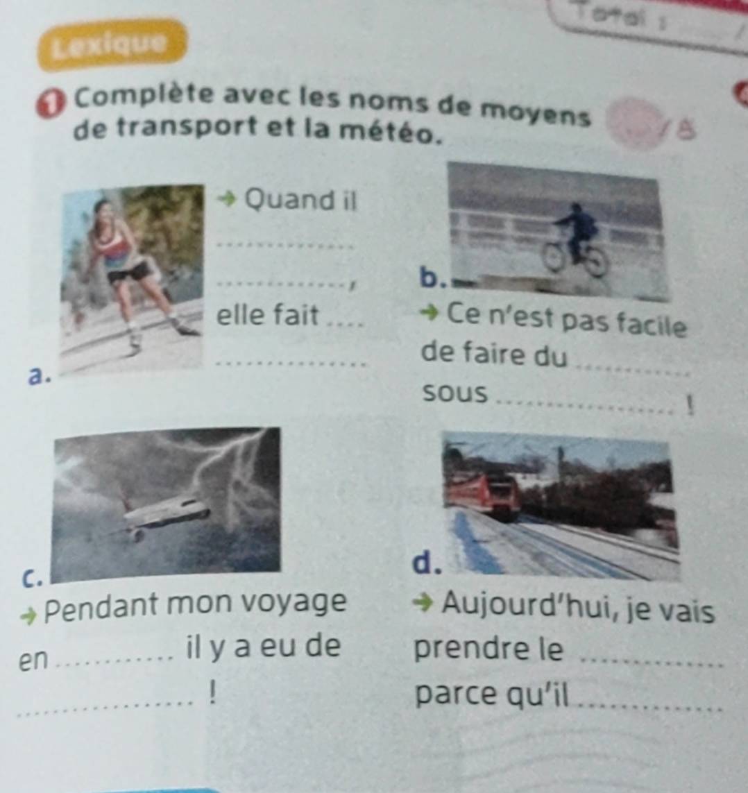 Total s 
Lexique 
_ 
Complète avec les noms de moyens 
de transport et la météo. 
Quand il 
_ 
_ 
b. 
elle fait_ Ce n'est pas facile 
_de faire du_ 
a 
sous_ 
C 
d 
Pendant mon voyage Aujourd’hui, je vais 
en_ 
il y a eu de prendre le_ 
_ 
parce qu'il_