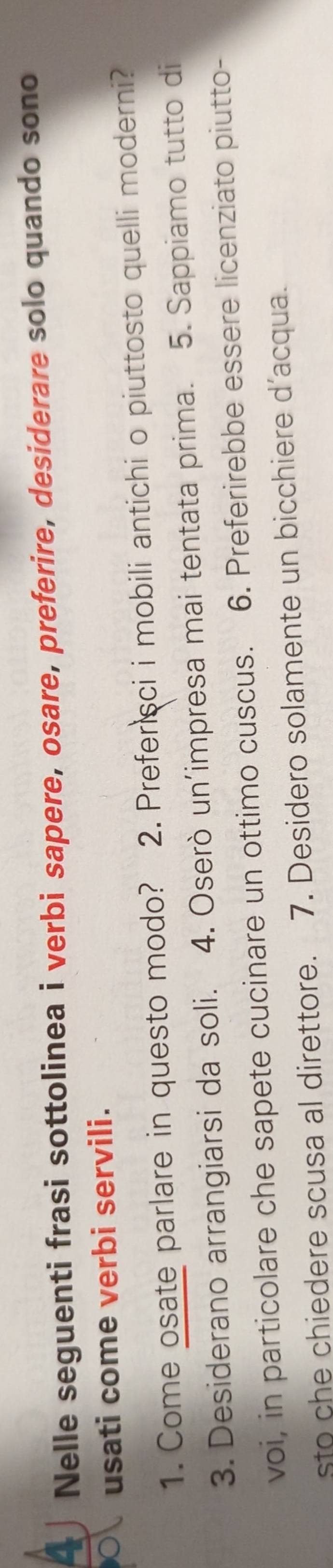 Nelle seguenti frasi sottolinea i verbi sapere, osare, preferire, desiderare solo quando sono 
usati come verbi servili. 
1. Come osate parlare in questo modo? 2. Preferisci i mobili antichi o piuttosto quelli moderni? 
3. Desiderano arrangiarsi da soli. 4. Oserò un’impresa mai tentata prima. 5. Sappiamo tutto di 
voi, in particolare che sapete cucinare un ottimo cuscus. 6. Preferirebbe essere licenziato piutto- 
sto che chiedere scusa al direttore. 7. Desidero solamente un bicchiere d’acqua.