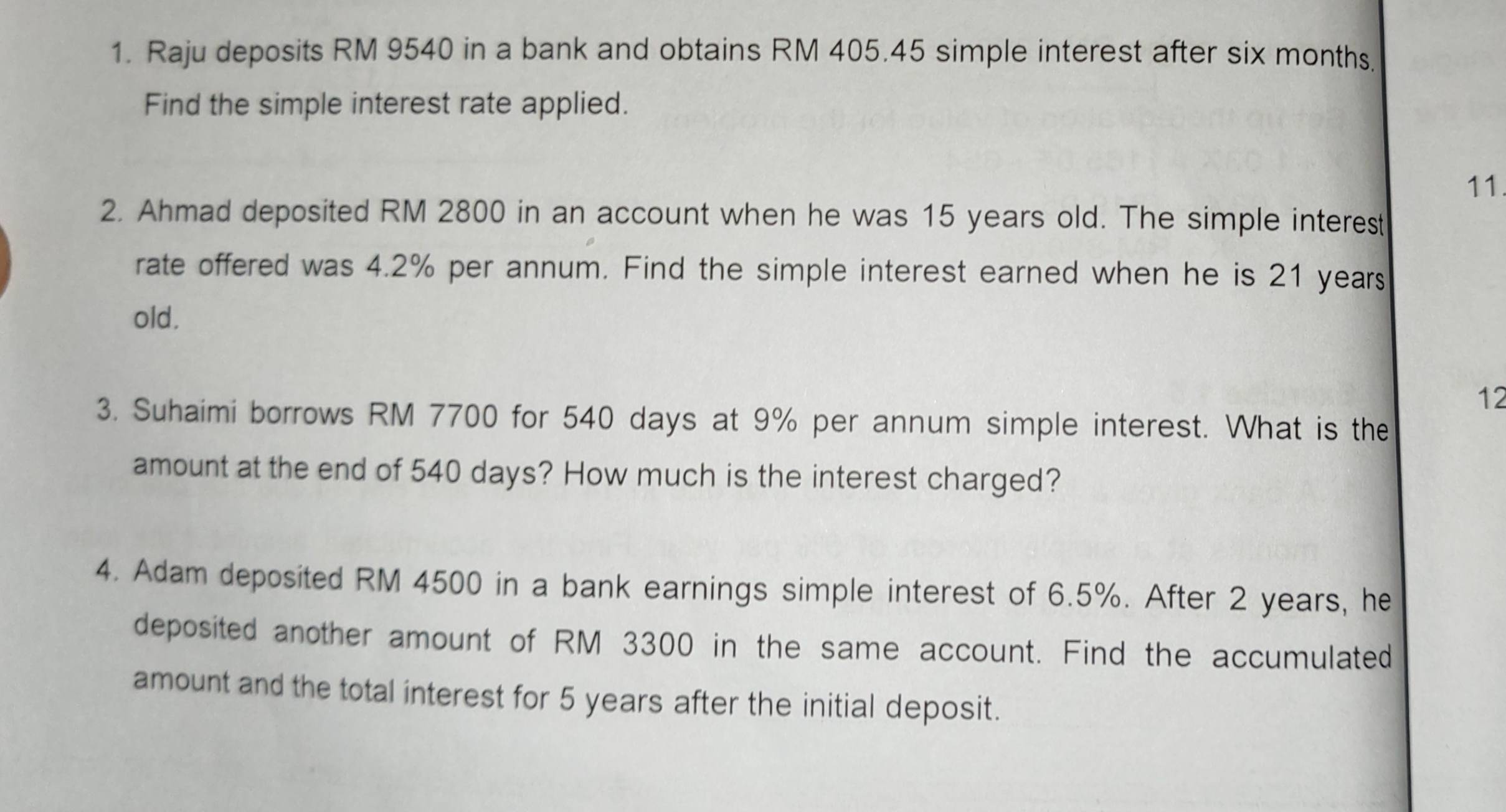 Raju deposits RM 9540 in a bank and obtains RM 405.45 simple interest after six months. 
Find the simple interest rate applied. 
11. 
2. Ahmad deposited RM 2800 in an account when he was 15 years old. The simple interest 
rate offered was 4.2% per annum. Find the simple interest earned when he is 21 years
old. 
12 
3. Suhaimi borrows RM 7700 for 540 days at 9% per annum simple interest. What is the 
amount at the end of 540 days? How much is the interest charged? 
4. Adam deposited RM 4500 in a bank earnings simple interest of 6.5%. After 2 years, he 
deposited another amount of RM 3300 in the same account. Find the accumulated 
amount and the total interest for 5 years after the initial deposit.