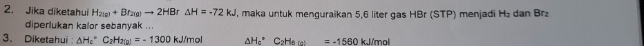 Jika diketahui H_2(g)+Br_2(g)to 2HBr△ H=-72kJ , maka untuk menguraikan 5,6 liter gas HBr (STP) menjadi H_2 dan Br₂
diperlukan kalor sebanyak ... 
3. Diketahui : △ H_c^((circ)C_2)H_2(g)=-1300kJ/mol △ H_c^((circ)C_2)H_6(g)=-1560kJ/mol