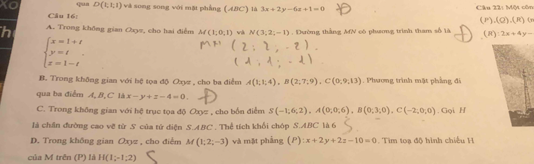 qua D(1;1;1) và song song với mặt phẳng (ABC) là 3x+2y-6z+1=0 Câu 22:M6t côn
Câu 16:
(P),(Q),(R)(n
h A. Trong không gian Oxyz, cho hai điểm M(1;0;1) và N(3;2;-1). Đường thằng MN có phương trình tham số là (R):2x+4y-
beginarrayl x=1+t y=t z=1-tendarray..
B. Trong không gian với hệ tọa độ Oxyz , cho ba điểm A(1;1;4), B(2;7;9), C(0;9;13). Phương trình mặt phẳng đi
qua ba điểm A, B,C là x-y+z-4=0.
C. Trong không gian với hệ trục tọa độ Oxyz , cho bốn điểm S(-1;6;2), A(0;0;6), B(0;3;0), C(-2;0;0). Gọi H
là chân đường cao vẽ từ S của tứ diện S. ABC. Thể tích khối chóp S. ABC là 6
D. Trong không gian Oxyz , cho điểm M(1;2;-3) và mặt phẳng (P): x+2y+2z-10=0 Tìm toạ độ hình chiếu H
của M trên (P) là H(1;-1;2)