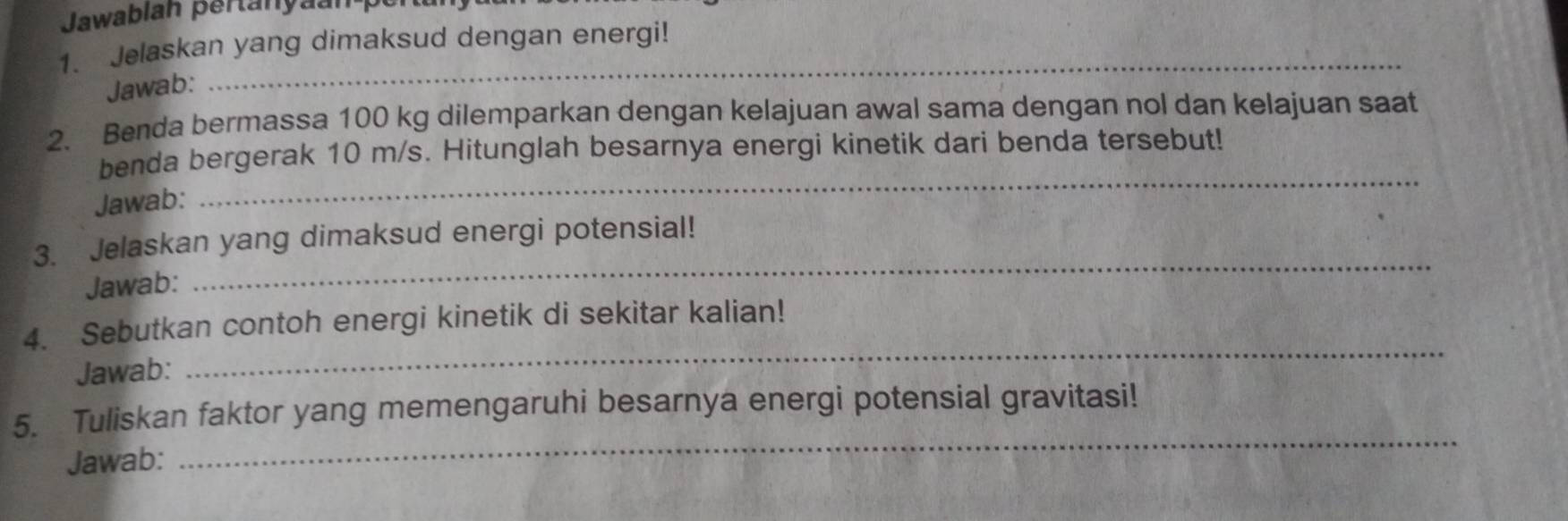 Jawablan pertanyaan pe 
1. Jelaskan yang dimaksud dengan energi! 
Jawab: 
_ 
2. Benda bermassa 100 kg dilemparkan dengan kelajuan awal sama dengan nol dan kelajuan saat 
benda bergerak 10 m/s. Hitunglah besarnya energi kinetik dari benda tersebut! 
Jawab: 
_ 
3. Jelaskan yang dimaksud energi potensial! 
Jawab: 
_ 
_ 
4. Sebutkan contoh energi kinetik di sekitar kalian! 
Jawab: 
5. Tuliskan faktor yang memengaruhi besarnya energi potensial gravitasi! 
Jawab: 
_