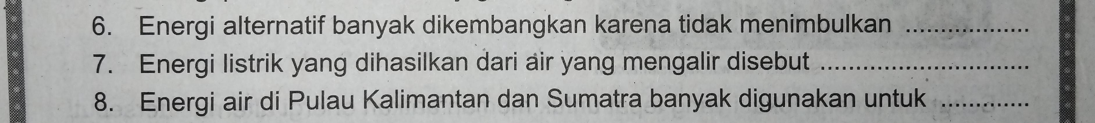 Energi alternatif banyak dikembangkan karena tidak menimbulkan_ 
7. Energi listrik yang dihasilkan dari air yang mengalir disebut_ 
8. Energi air di Pulau Kalimantan dan Sumatra banyak digunakan untuk_