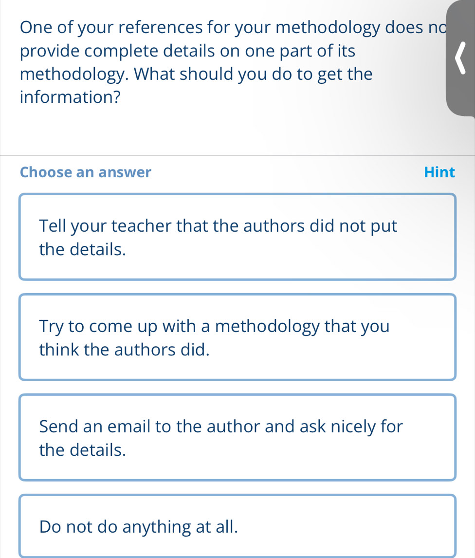 One of your references for your methodology does no
provide complete details on one part of its
methodology. What should you do to get the
information?
Choose an answer Hint
Tell your teacher that the authors did not put
the details.
Try to come up with a methodology that you
think the authors did.
Send an email to the author and ask nicely for
the details.
Do not do anything at all.