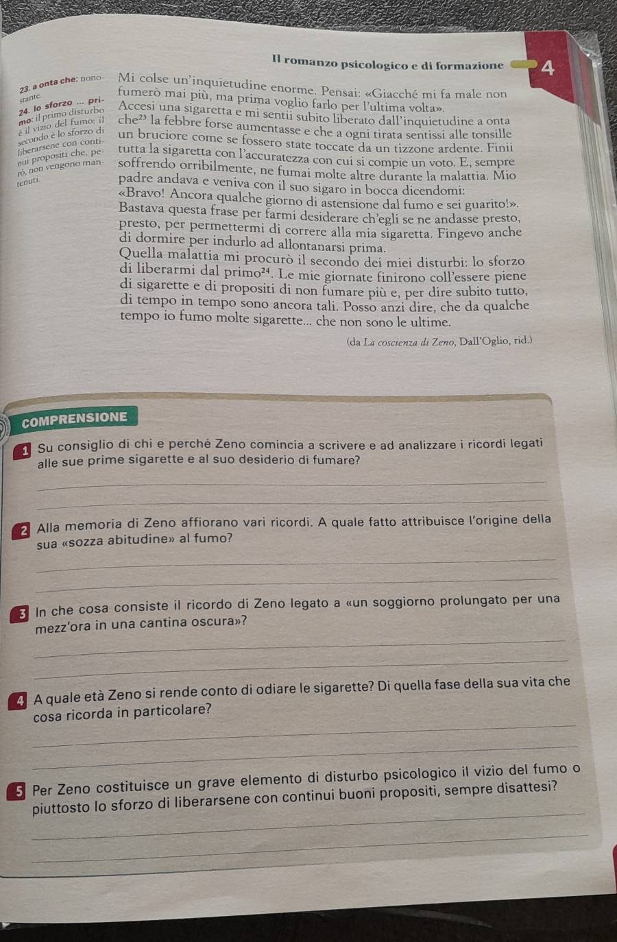 Il romanzo psicologico e di formazione 4
23. onta che: nono Mi colse un'inquietudine enorme. Pensai: «Giacché mi fa male non
stante
fumerò mai più, ma prima voglio farlo per l'ultima volta»
24. lo sforzo ... pri-
mo: il primo disturbo
Accesi una sigaretta e mi sentii subito liberato dall’inquietudine a onta
e il vizio del fumo; il che² la febbre forse aumentasse e che a ogni tirata sentissi alle tonsille
secondo è lo sforzo di un bruciore come se fossero state toccate da un tizzone ardente. Finii
liberarsene con conti-
nui propositi che, pe-
tutta la sigaretta con l’accuratezza con cui si compie un voto. E, sempre
rò, non vengono man- soffrendo orribilmente, ne fumai molte altre durante la malattia. Mio
tenuti
padre andava e veniva con il suo sigaro in bocca dicendomi:
«Bravo! Ancora qualche giorno di astensione dal fumo e sei guarito!».
Bastava questa frase per farmi desiderare ch’egli se ne andasse presto,
presto, per permettermi di correre alla mia sigaretta. Fingevo anche
di dormire per indurlo ad allontanarsi prima.
Quella malattia mi procurò il secondo dei miei disturbi: lo sforzo
di liberarmi dal primo². Le mie giornate finirono coll’essere piene
di sigarette e di propositi di non fumare più e, per dire subito tutto,
di tempo in tempo sono ancora tali. Posso anzi dire, che da qualche
tempo io fumo molte sigarette... che non sono le ultime.
(da La coscienza di Zeno, Dall'Oglio, rid.)
COMPRENSIONE
Su consiglio di chi e perché Zeno comincia a scrivere e ad analizzare i ricordi legati
alle sue prime sigarette e al suo desiderio di fumare?
_
_
Alla memoria di Zeno affiorano vari ricordi. A quale fatto attribuisce l’origine della
sua «sozza abitudine» al fumo?
_
_
3 In che cosa consiste il ricordo di Zeno legato a «un soggiorno prolungato per una
_
mezz’ora in una cantina oscura»?
_
4 A quale età Zeno si rende conto di odiare le sigarette? Di quella fase della sua vita che
_
cosa ricorda in particolare?
_
5 Per Zeno costituisce un grave elemento di disturbo psicologico il vizio del fumo o
_
piuttosto lo sforzo di liberarsene con continui buoni propositi, sempre disattesi?
_