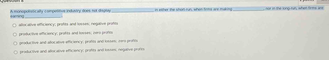earning A monopolistically competitive industry does not display _in either the short-run, when firms are making _, nor in the long-run, when firms are
. .
allocative efficiency; profits and losses; negative profits
productive efficiency; profits and losses; zero profits
productive and allocative efficiency; profits and losses; zero profits
productive and allocative efficiency; profits and losses; negative profits