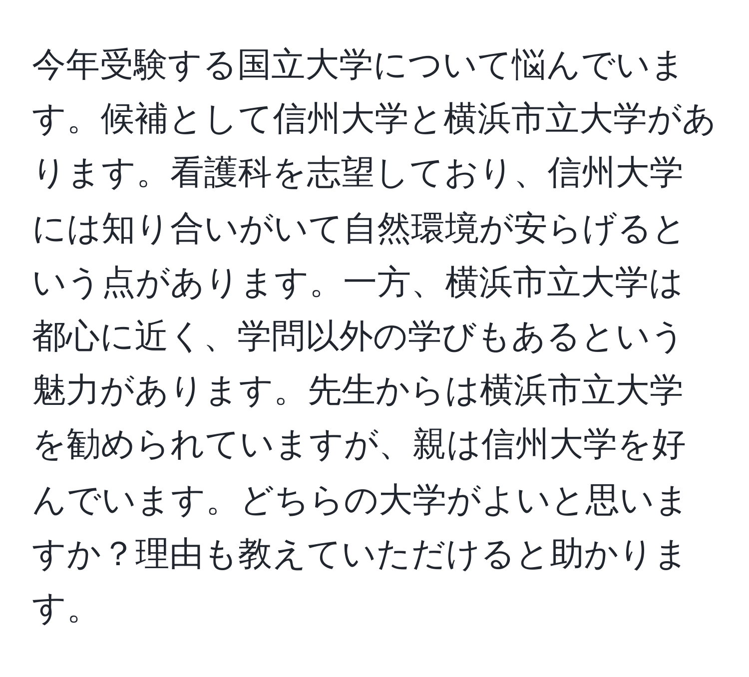 今年受験する国立大学について悩んでいます。候補として信州大学と横浜市立大学があります。看護科を志望しており、信州大学には知り合いがいて自然環境が安らげるという点があります。一方、横浜市立大学は都心に近く、学問以外の学びもあるという魅力があります。先生からは横浜市立大学を勧められていますが、親は信州大学を好んでいます。どちらの大学がよいと思いますか？理由も教えていただけると助かります。