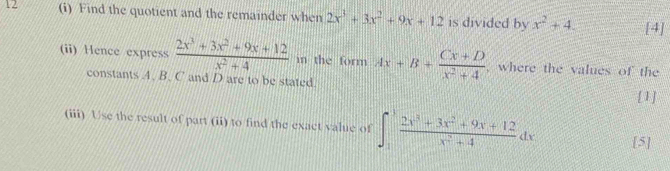 12 (i) Find the quotient and the remainder when 2x^3+3x^2+9x+12 is divided by x^2+4. [4] 
(ii) Hence express  (2x^3+3x^2+9x+12)/x^2+4  in the form Ax+B+ (Cx+D)/x^2+4  , where the values of the 
constants A. B. C and D are to be stated. 
[1] 
(iii) Use the result of part (ii) to find the exact value of ∈t _1^(3frac 2x^3)+3x^2+9x+12x^2+4dx [5]