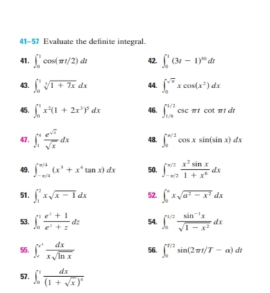 41-57 Evaluate the definite integral. 
41. ∈t _0^(1cos (π t/2)dt 42. ∈t _0^1(3t-1)^50)dt
43. ∈t _0^(1sqrt [3]1+7x)dx 44. ∈t _0^((sqrt x))xcos (x^2)dx
45. ∈t _0^(1x^2)(1+2x^3)^5dx 46. ∈t _(1/6)^(1/2)csc π tcot π tdt
47. ∈t _1^(4frac e^sqrt(x))sqrt(x)dx 48. ∈t _0^((π /2)cos xsin (sin x)dx
49. ∈t _(-π /4)^(π /4)(x^3)+x^4tan x)dx 50. ∈t _(-π /2)^(π /2) x^2sin x/1+x^6 dx
51. ∈t _1^(2xsqrt(x-1)dx 52. ∈t _0^(axsqrt a^2)-x^2)dx
53. ∈t _0^(1frac e^z)+1e^z+zdz 54. ∈t _0^((1/2)frac sin ^-1)xsqrt(1-x^2)dx
55. ∈t _c^(+frac dx)xsqrt(ln x) 56. ∈t _0^((T/2)sin (2π t/T-alpha )dt
57. ∈t _0^1frac dx)(1+sqrt(x))^4