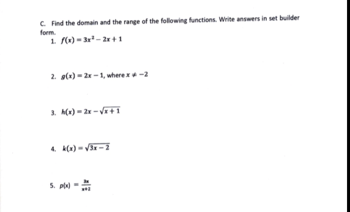 Find the domain and the range of the following functions. Write answers in set builder 
form. 
1. f(x)=3x^2-2x+1
2. g(x)=2x-1 , where x!= -2
3. h(x)=2x-sqrt(x+1)
4. k(x)=sqrt(3x-2)
5. p(x)= 3x/x+2 