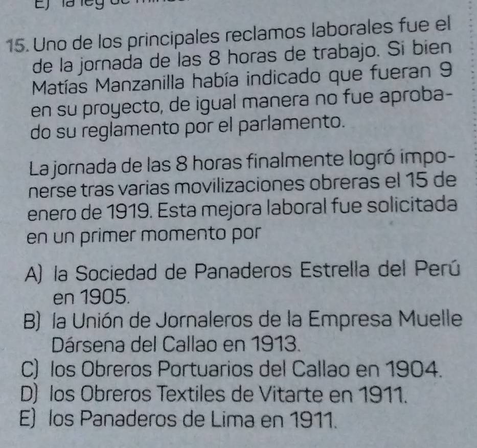 Ej la leg o
15. Uno de los principales reclamos laborales fue el
de la jornada de las 8 horas de trabajo. Si bien
Matías Manzanilla había indicado que fueran 9
en su proyecto, de igual manera no fue aproba-
do su reglamento por el parlamento.
La jornada de las 8 horas finalmente logró impo-
nerse tras varias movilizaciones obreras el 15 de
enero de 1919. Esta mejora laboral fue solicitada
en un primer momento por
A) la Sociedad de Panaderos Estrella del Perú
en 1905.
B) la Unión de Jornaleros de la Empresa Muelle
Dársena del Callao en 1913.
C) los Obreros Portuarios del Callao en 1904.
D) los Obreros Textiles de Vitarte en 1911.
E) los Panaderos de Lima en 1911.