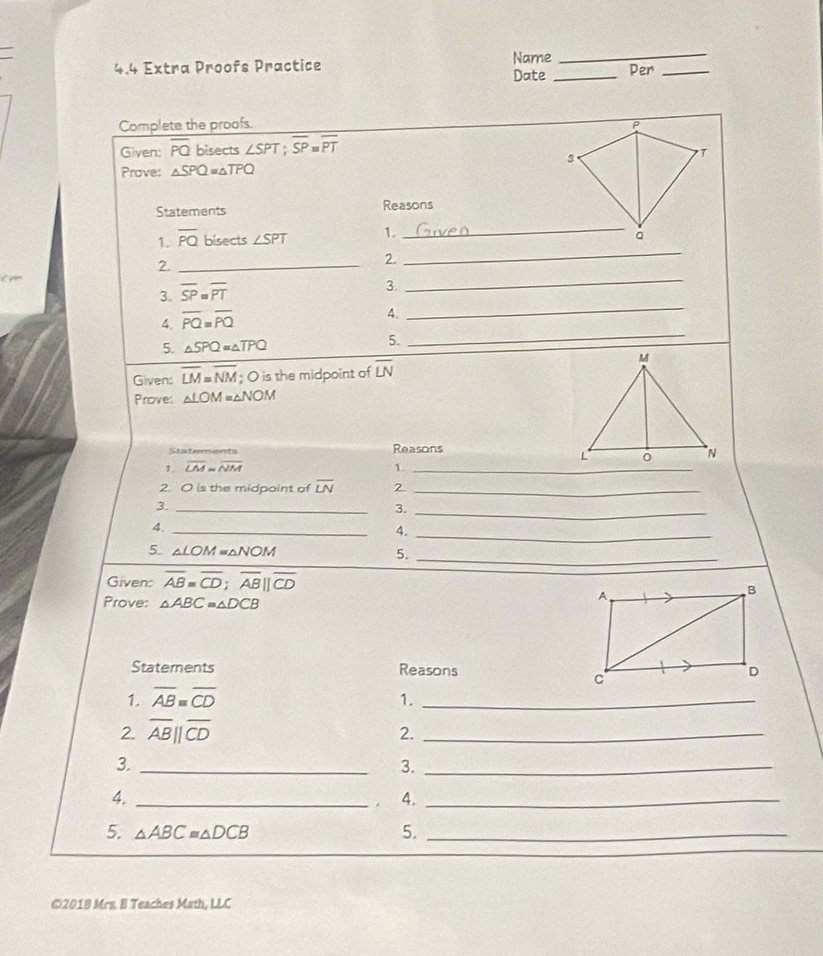 4.4 Extra Proofs Practice Name Per_ 
Date_ 
Complete the proofs. P 
Given: overline PQ bisects ∠ SPT; overline SP=overline PT
3 
T 
Prove: △ SPQ=△ TPQ
Statements Reasons 
_ 
1. overline PQ bisects ∠ SPT 1. 
_ 
_ 
2._ 
2.
cm
_ 
3. overline SP=overline PT
3. 
_ 
4. overline PQ=overline PQ
4. 
5. △ SPQ=△ TPQ 5. 
Given: overline LM=overline NM; O is the midpoint of overline LN
Prove: △ LOM=△ NOM
Statements Reasons 
1. overline LM=overline NM 1._ 
2. O is the midpoint of overline LN 2 
_ 
3._ 
3._ 
4._ 
4. 
_ 
5. △ LOM=△ NOM 5. 
_ 
Given: overline AB=overline CD; overline AB||overline CD
Prove: △ ABC≌ △ DCB
Statements Reasons 
1. overline AB≌ overline CD 1._ 
2. overline AB||overline CD
2._ 
3._ 
3._ 
4._ 
. 4._ 
5. △ ABC≌ △ DCB 5._ 
©2018 Mrs. B Teaches Math, LLC