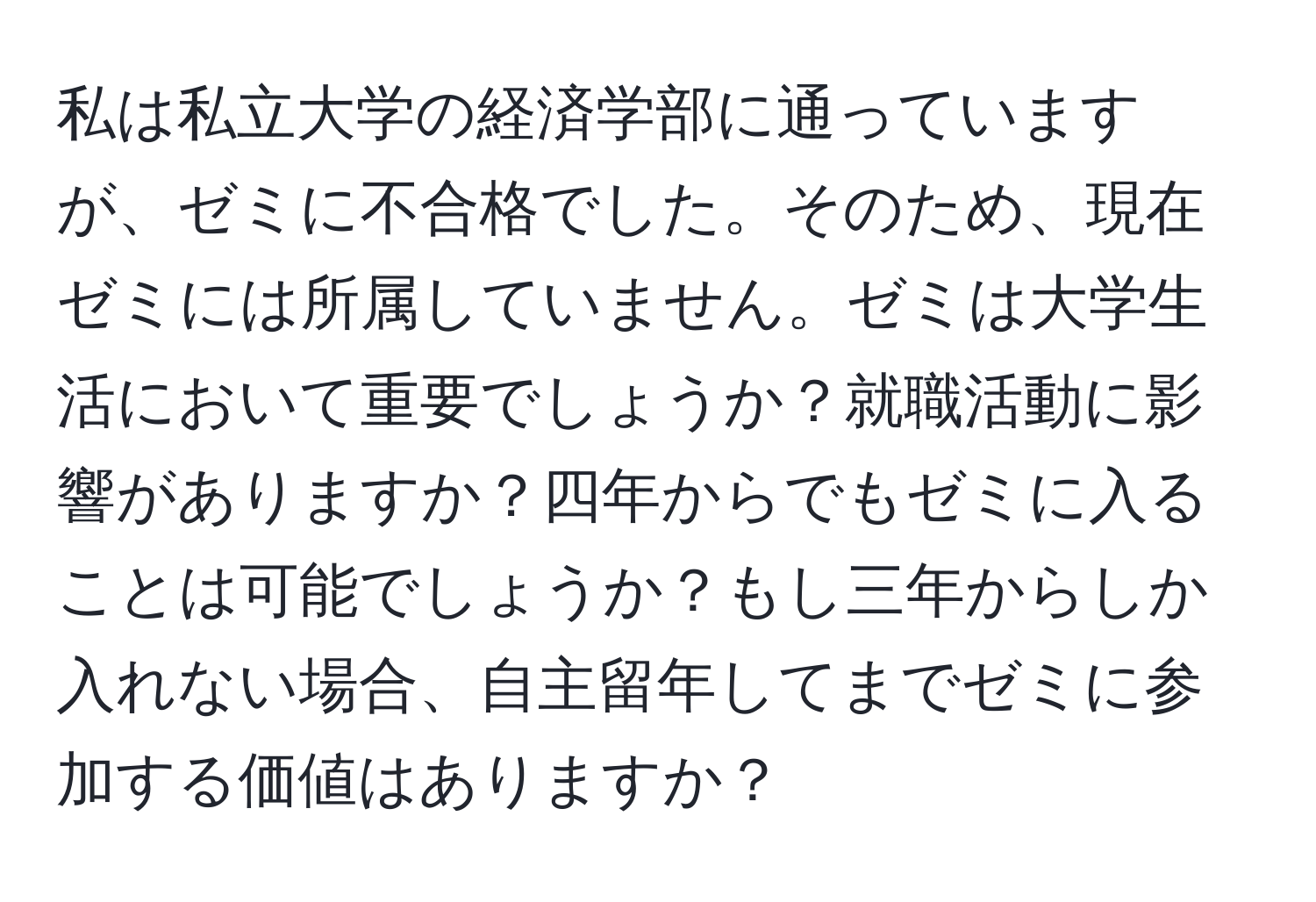 私は私立大学の経済学部に通っていますが、ゼミに不合格でした。そのため、現在ゼミには所属していません。ゼミは大学生活において重要でしょうか？就職活動に影響がありますか？四年からでもゼミに入ることは可能でしょうか？もし三年からしか入れない場合、自主留年してまでゼミに参加する価値はありますか？