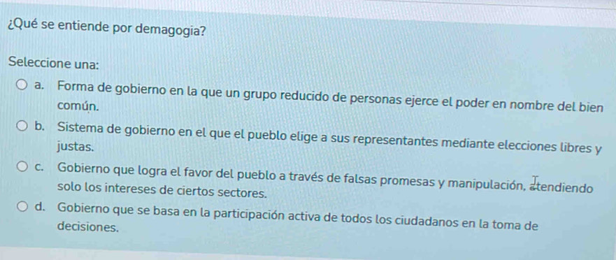 ¿Qué se entiende por demagogia?
Seleccione una:
a. Forma de gobierno en la que un grupo reducido de personas ejerce el poder en nombre del bien
común.
b. Sistema de gobierno en el que el pueblo elige a sus representantes mediante elecciones libres y
justas.
c. Gobierno que logra el favor del pueblo a través de falsas promesas y manipulación, atendiendo
solo los intereses de ciertos sectores.
d. Gobierno que se basa en la participación activa de todos los ciudadanos en la toma de
decisiones.