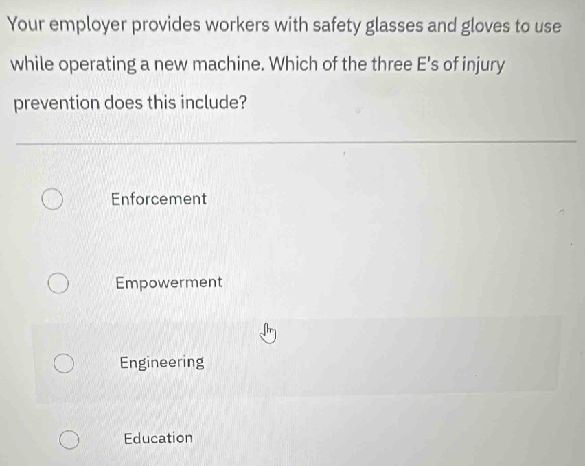 Your employer provides workers with safety glasses and gloves to use
while operating a new machine. Which of the three E's of injury
prevention does this include?
Enforcement
Empowerment
Engineering
Education