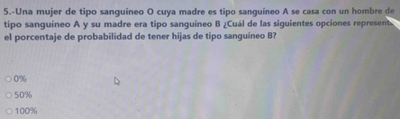 5.-Una mujer de tipo sanguíneo O cuya madre es tipo sanguíneo A se casa con un hombre de
tipo sanguíneo A y su madre era tipo sanguíneo B ¿Cuál de las siguientes opciones represent
el porcentaje de probabilidad de tener hijas de tipo sanguíneo B?
0%
50%
100%