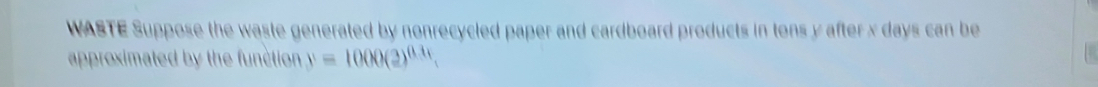 WASTE Suppose the waste generated by nonrecycled paper and cardboard products in tons y after x days can be 
approximated by the function y=1000(2)^0.31