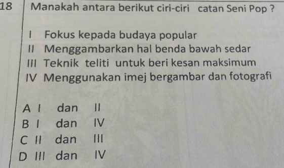 Manakah antara berikut ciri-ciri catan Seni Pop ?
1 Fokus kepada budaya popular
II Menggambarkan hal benda bawah sedar
III Teknik teliti untuk beri kesan maksimum
IV Menggunakan imej bergambar dan fotografi
A 1 dan
B l dan IV
C Ⅱ dan ₹II
D III dan Ⅳ