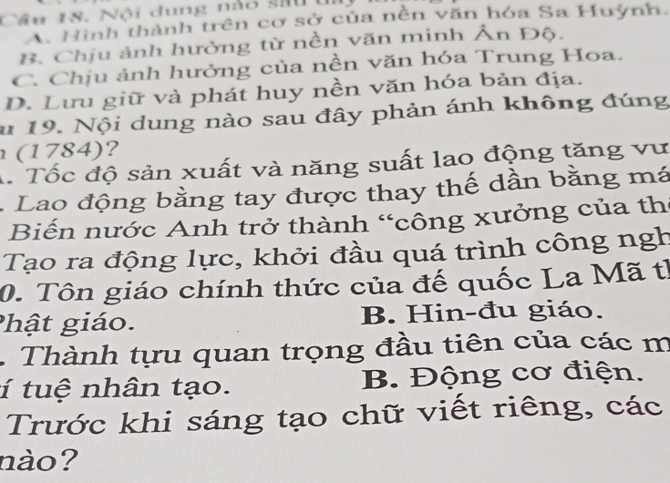 Nội dung nào sau ti
A. Hình thành trên cơ sở của nền văn hóa Sa Huỳnh.
B. Chịu ảnh hưởng từ nền văn minh Ấn Độ.
C. Chịu ảnh hưởng của nền văn hóa Trung Hoa.
D. Lưu giữ và phát huy nền văn hóa bản địa.
u 19. Nội dung nào sau đây phản ánh không đúng
(1784)?
A. Tốc độ sản xuất và năng suất lao động tăng vư
. Lao động bằng tay được thay thế dần bằng má
Biến nước Anh trở thành “công xưởng của th
Tạo ra động lực, khởi đầu quá trình công ngh
0. Tôn giáo chính thức của đế quốc La Mã th
Phật giáo. B. Hin-đu giáo.
Thành tựu quan trọng đầu tiên của các m
í tuệ nhân tạo. B. Động cơ điện.
Trước khi sáng tạo chữ viết riêng, các
nào?