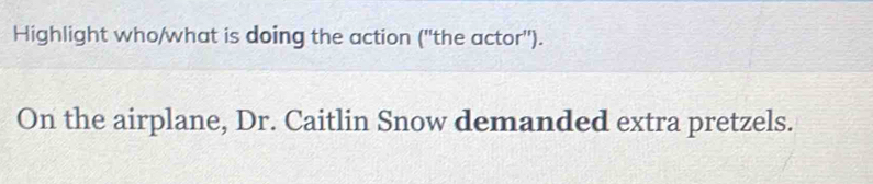 Highlight who/what is doing the action (''the actor''). 
On the airplane, Dr. Caitlin Snow demanded extra pretzels.