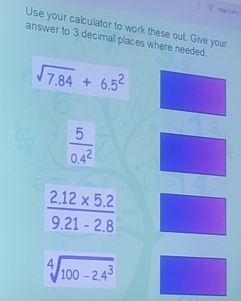 Page S of ?5 
Use your calculator to work these out. Give your 
answer to 3 decimal places where needed.
sqrt(7.84)+6.5^2
 5/0.4^2 
 (2.12* 5.2)/9.21-2.8 
sqrt[4](100-2.4^3)