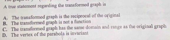 A true statement regarding the transformed graph is
A. The transformed graph is the reciprocal of the original
B. The transformed graph is not a function
C. The transformed graph has the same domain and range as the original graph
D. The vertex of the parabola is invariant