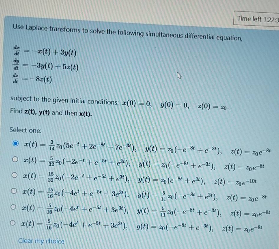 Time left 1:22:3
Use Laplace transforms to solve the following simultaneous differential equation,
 dx/dt =-x(t)+3y(t)
 dy/dt =-3y(t)+5z(t)
 dz/dt =-8z(t)
subject to the given initial conditions: x(0)=0,y(0)=0,z(0)=z_0.
Find z(t),y(t) and then x(t).
Select one:
x(t)= 3/14 z_0(5e^(-t)+2e^(-8t)-7e^(-3t)),y(t)=z_0(-e^(-8t)+e^(-3t)),z(t)=z_0e^(-8t)
x(t)= 5/32 z_0(-2e^(-t)+e^(-5t)+e^(3t)),y(t)=z_0(-e^(-8t)+e^(-3t)),z(t)=z_0e^(-8t)
x(t)= 15/32 z_0(-2e^(-t)+e^(-5t)+e^(3t)),y(t)=z_0(e^(-8t)+e^(3t)),z(t)=z_0e^(-10t)
x(t)= 15/16 z_0(-4e^t+e^(-5t)+3e^(3t)),y(t)= 5/11 z_0(-e^(-8t)+e^(3t)),z(t)=z_0e^(-8t)
x(t)= 5/16 z_0(-4e^t+e^(-5t)+3e^(3t)),y(t)= 5/11 z_0(-e^(-8t)+e^(-3t)),z(t)=z_0e^(-8t)
x(t)= 5/16 z_0(-4e^t+e^(-5t)+3e^(3t)),y(t)=z_0(-e^(-8t)+e^(-3t)),z(t)=z_0e^(-8t)
Clear my choice