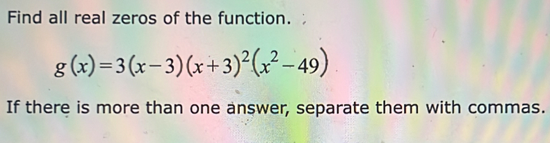 Find all real zeros of the function.
g(x)=3(x-3)(x+3)^2(x^2-49)
If there is more than one answer, separate them with commas.