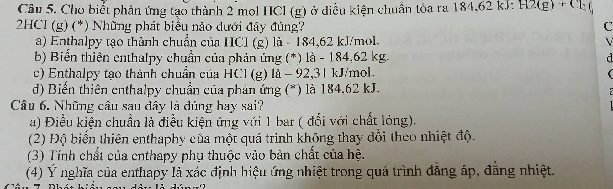 Cho biết phản ứng tạo thành 2 mol HCl (g) ở điều kiện chuẩn tỏa ra 184, 62 kJ : H2(g)+Cl_2
2HCI (g) (*) Những phát biểu nào dưới đây đúng? C
a) Enthalpy tạo thành chuẩn của HCI (g) là - 184,62 kJ/mol. √
b) Biến thiên enthalpy chuẩn của phản ứng (*) là - 184,62 kg. đ
c) Enthalpy tạo thành chuần của HCl (g) là - 92,31 kJ/mol. (
d) Biển thiên enthalpy chuẩn của phản ứng (*) là 184, 62 kJ.
Câu 6. Những câu sau đây là đúng hay sai?
a) Điều kiện chuẩn là điều kiện ứng với 1 bar ( đối với chất lỏng).
(2) Độ biến thiên enthaphy của một quá trình không thay đổi theo nhiệt độ.
(3) Tính chất của enthapy phụ thuộc vào bản chất của hệ.
(4) Ý nghĩa của enthapy là xác định hiệu ứng nhiệt trong quá trình đăng áp, đẳng nhiệt.